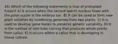 45) Which of the following statements is true of protoplast fusion? A) It occurs when the second sperm nucleus fuses with the polar nuclei in the embryo sac. B) It can be used to form new plant varieties by combining genomes from two plants. C) It is used to develop gene banks to preserve genetic variability. D) It is the method of test-tube cloning that produces whole plants from callus. E) It occurs within a callus that is developing in tissue culture.