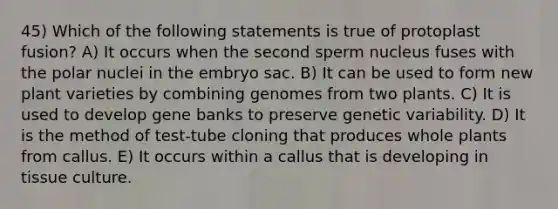 45) Which of the following statements is true of protoplast fusion? A) It occurs when the second sperm nucleus fuses with the polar nuclei in the embryo sac. B) It can be used to form new plant varieties by combining genomes from two plants. C) It is used to develop gene banks to preserve genetic variability. D) It is the method of test-tube cloning that produces whole plants from callus. E) It occurs within a callus that is developing in tissue culture.