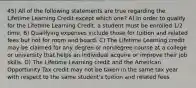 45) All of the following statements are true regarding the Lifetime Learning Credit except which one? A) In order to qualify for the Lifetime Learning Credit, a student must be enrolled 1/2 time. B) Qualifying expenses include those for tuition and related fees but not for room and board. C) The Lifetime Learning credit may be claimed for any degree or nondegree course at a college or university that helps an individual acquire or improve their job skills. D) The Lifetime Learning credit and the American Opportunity Tax credit may not be taken in the same tax year with respect to the same student's tuition and related fees