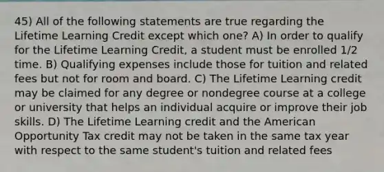 45) All of the following statements are true regarding the Lifetime Learning Credit except which one? A) In order to qualify for the Lifetime Learning Credit, a student must be enrolled 1/2 time. B) Qualifying expenses include those for tuition and related fees but not for room and board. C) The Lifetime Learning credit may be claimed for any degree or nondegree course at a college or university that helps an individual acquire or improve their job skills. D) The Lifetime Learning credit and the American Opportunity Tax credit may not be taken in the same tax year with respect to the same student's tuition and related fees