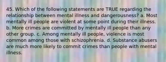 45. Which of the following statements are TRUE regarding the relationship between mental illness and dangerousness? a. Most mentally ill people are violent at some point during their illness. b. More crimes are committed by mentally ill people than any other group. c. Among mentally ill people, violence is most common among those with schizophrenia. d. Substance abusers are much more likely to commit crimes than people with mental illness.