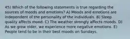 45) Which of the following statements is true regarding the sources of moods and emotions? A) Moods and emotions are independent of the personality of the individuals. B) Sleep quality affects mood. C) The weather strongly affects moods. D) As we grow older, we experience more negative emotions. E) People tend to be in their best moods on Sundays.