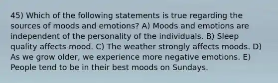 45) Which of the following statements is true regarding the sources of moods and emotions? A) Moods and emotions are independent of the personality of the individuals. B) Sleep quality affects mood. C) The weather strongly affects moods. D) As we grow older, we experience more negative emotions. E) People tend to be in their best moods on Sundays.