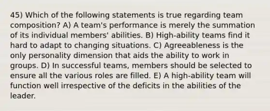 45) Which of the following statements is true regarding team composition? A) A team's performance is merely the summation of its individual members' abilities. B) High-ability teams find it hard to adapt to changing situations. C) Agreeableness is the only personality dimension that aids the ability to work in groups. D) In successful teams, members should be selected to ensure all the various roles are filled. E) A high-ability team will function well irrespective of the deficits in the abilities of the leader.