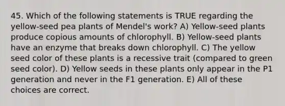 45. Which of the following statements is TRUE regarding the yellow-seed pea plants of Mendel's work? A) Yellow-seed plants produce copious amounts of chlorophyll. B) Yellow-seed plants have an enzyme that breaks down chlorophyll. C) The yellow seed color of these plants is a recessive trait (compared to green seed color). D) Yellow seeds in these plants only appear in the P1 generation and never in the F1 generation. E) All of these choices are correct.