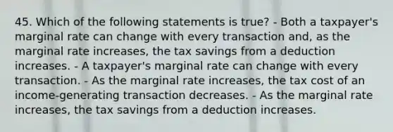 45. Which of the following statements is true? - Both a taxpayer's marginal rate can change with every transaction and, as the marginal rate increases, the tax savings from a deduction increases. - A taxpayer's marginal rate can change with every transaction. - As the marginal rate increases, the tax cost of an income-generating transaction decreases. - As the marginal rate increases, the tax savings from a deduction increases.