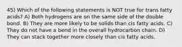 45) Which of the following statements is NOT true for trans fatty acids? A) Both hydrogens are on the same side of the double bond. B) They are more likely to be solids than cis fatty acids. C) They do not have a bend in the overall hydrocarbon chain. D) They can stack together more closely than cis fatty acids.