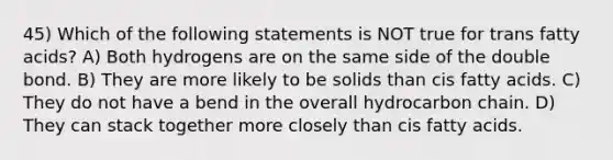 45) Which of the following statements is NOT true for trans fatty acids? A) Both hydrogens are on the same side of the double bond. B) They are more likely to be solids than cis fatty acids. C) They do not have a bend in the overall hydrocarbon chain. D) They can stack together more closely than cis fatty acids.