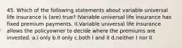 45. Which of the following statements about variable universal life insurance is (are) true? IVariable universal life insurance has fixed premium payments. II.Variable universal life insurance allows the policyowner to decide where the premiums are invested. a.I only b.II only c.both I and II d.neither I nor II