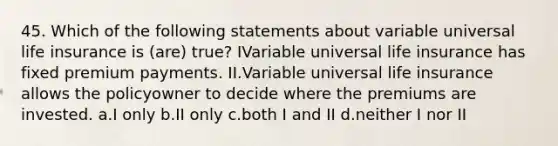 45. Which of the following statements about variable universal life insurance is (are) true? IVariable universal life insurance has fixed premium payments. II.Variable universal life insurance allows the policyowner to decide where the premiums are invested. a.I only b.II only c.both I and II d.neither I nor II