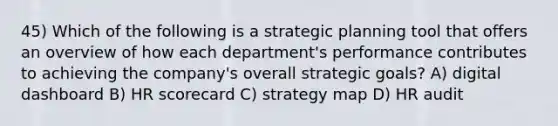 45) Which of the following is a strategic planning tool that offers an overview of how each department's performance contributes to achieving the company's overall strategic goals? A) digital dashboard B) HR scorecard C) strategy map D) HR audit