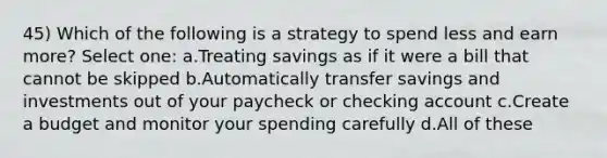 45) Which of the following is a strategy to spend less and earn more? Select one: a.Treating savings as if it were a bill that cannot be skipped b.Automatically transfer savings and investments out of your paycheck or checking account c.Create a budget and monitor your spending carefully d.All of these