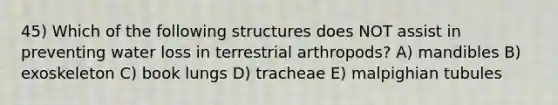 45) Which of the follo<a href='https://www.questionai.com/knowledge/k0difKoW8F-wing-structures' class='anchor-knowledge'>wing structures</a> does NOT assist in preventing <a href='https://www.questionai.com/knowledge/kJrhWY0liz-water-loss' class='anchor-knowledge'>water loss</a> in terrestrial arthropods? A) mandibles B) exoskeleton C) book lungs D) tracheae E) malpighian tubules