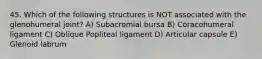 45. Which of the following structures is NOT associated with the glenohumeral joint? A) Subacromial bursa B) Coracohumeral ligament C) Oblique Popliteal ligament D) Articular capsule E) Glenoid labrum