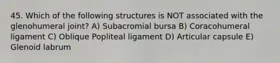 45. Which of the following structures is NOT associated with the glenohumeral joint? A) Subacromial bursa B) Coracohumeral ligament C) Oblique Popliteal ligament D) Articular capsule E) Glenoid labrum