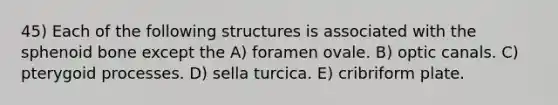 45) Each of the following structures is associated with the sphenoid bone except the A) foramen ovale. B) optic canals. C) pterygoid processes. D) sella turcica. E) cribriform plate.