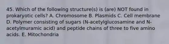 45. Which of the following structure(s) is (are) NOT found in prokaryotic cells? A. Chromosome B. Plasmids C. Cell membrane D. Polymer consisting of sugars (N-acetylglucosamine and N-acetylmuramic acid) and peptide chains of three to five amino acids. E. Mitochondria