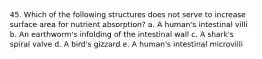 45. Which of the following structures does not serve to increase surface area for nutrient absorption? a. A human's intestinal villi b. An earthworm's infolding of the intestinal wall c. A shark's spiral valve d. A bird's gizzard e. A human's intestinal microvilli