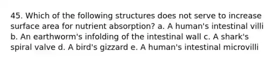 45. Which of the following structures does not serve to increase surface area for nutrient absorption? a. A human's intestinal villi b. An earthworm's infolding of the intestinal wall c. A shark's spiral valve d. A bird's gizzard e. A human's intestinal microvilli