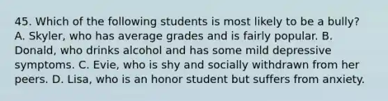 45. Which of the following students is most likely to be a bully? A. Skyler, who has average grades and is fairly popular. B. Donald, who drinks alcohol and has some mild depressive symptoms. C. Evie, who is shy and socially withdrawn from her peers. D. Lisa, who is an honor student but suffers from anxiety.