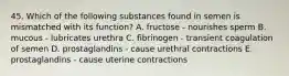 45. Which of the following substances found in semen is mismatched with its function? A. fructose - nourishes sperm B. mucous - lubricates urethra C. fibrinogen - transient coagulation of semen D. prostaglandins - cause urethral contractions E. prostaglandins - cause uterine contractions