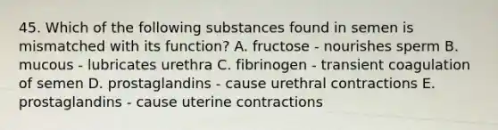 45. Which of the following substances found in semen is mismatched with its function? A. fructose - nourishes sperm B. mucous - lubricates urethra C. fibrinogen - transient coagulation of semen D. prostaglandins - cause urethral contractions E. prostaglandins - cause uterine contractions