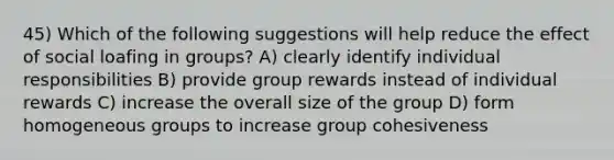 45) Which of the following suggestions will help reduce the effect of social loafing in groups? A) clearly identify individual responsibilities B) provide group rewards instead of individual rewards C) increase the overall size of the group D) form homogeneous groups to increase group cohesiveness