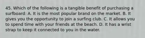 45. Which of the following is a tangible benefit of purchasing a surfboard: A. It is the most popular brand on the market. B. It gives you the opportunity to join a surfing club. C. It allows you to spend time with your friends at the beach. D. It has a wrist strap to keep it connected to you in the water.