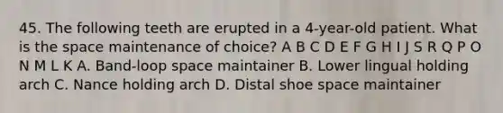 45. The following teeth are erupted in a 4-year-old patient. What is the space maintenance of choice? A B C D E F G H I J S R Q P O N M L K A. Band-loop space maintainer B. Lower lingual holding arch C. Nance holding arch D. Distal shoe space maintainer