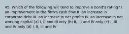 45. Which of the following will tend to improve a bond's rating? I. an improvement in the firm's cash flow II. an increase in corporate debt III. an increase in net profits IV. an increase in net working capital (a) I, II and III only (b) II, III and IV only (c) I, III and IV only (d) I, II, III and IV