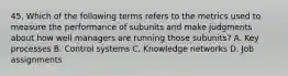 45. Which of the following terms refers to the metrics used to measure the performance of subunits and make judgments about how well managers are running those subunits? A. Key processes B. Control systems C. Knowledge networks D. Job assignments