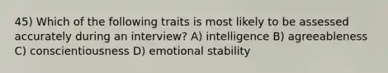 45) Which of the following traits is most likely to be assessed accurately during an interview? A) intelligence B) agreeableness C) conscientiousness D) emotional stability