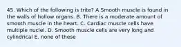 45. Which of the following is trite? A Smooth muscle is found in the walls of hollow organs. B. There is a moderate amount of smooth muscle in the heart. C. Cardiac muscle cells have multiple nuclei. D. Smooth muscle cells are very long and cylindrical E. none of these