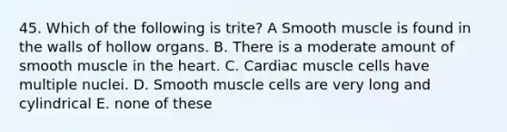 45. Which of the following is trite? A Smooth muscle is found in the walls of hollow organs. B. There is a moderate amount of smooth muscle in the heart. C. Cardiac muscle cells have multiple nuclei. D. Smooth muscle cells are very long and cylindrical E. none of these