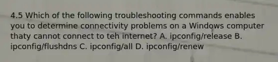 4.5 Which of the following troubleshooting commands enables you to determine connectivity problems on a Windows computer thaty cannot connect to teh internet? A. ipconfig/release B. ipconfig/flushdns C. ipconfig/all D. ipconfig/renew