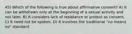 45) Which of the following is true about affirmative consent? A) It can be withdrawn only at the beginning of a sexual activity and not later. B) It considers lack of resistance or protest as consent. C) It need not be spoken. D) It involves the traditional "no means no" standard.