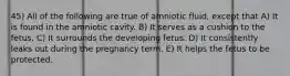 45) All of the following are true of amniotic fluid, except that A) It is found in the amniotic cavity. B) It serves as a cushion to the fetus. C) It surrounds the developing fetus. D) It consistently leaks out during the pregnancy term. E) It helps the fetus to be protected.