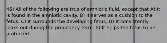 45) All of the following are true of amniotic fluid, except that A) It is found in the amniotic cavity. B) It serves as a cushion to the fetus. C) It surrounds the developing fetus. D) It consistently leaks out during the pregnancy term. E) It helps the fetus to be protected.