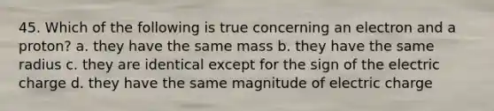 45. Which of the following is true concerning an electron and a proton? a. they have the same mass b. they have the same radius c. they are identical except for the sign of the electric charge d. they have the same magnitude of electric charge