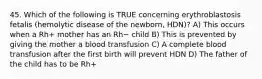 45. Which of the following is TRUE concerning erythroblastosis fetalis (hemolytic disease of the newborn, HDN)? A) This occurs when a Rh+ mother has an Rh− child B) This is prevented by giving the mother a blood transfusion C) A complete blood transfusion after the first birth will prevent HDN D) The father of the child has to be Rh+