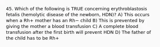 45. Which of the following is TRUE concerning erythroblastosis fetalis (hemolytic disease of the newborn, HDN)? A) This occurs when a Rh+ mother has an Rh− child B) This is prevented by giving the mother a blood transfusion C) A complete blood transfusion after the first birth will prevent HDN D) The father of the child has to be Rh+