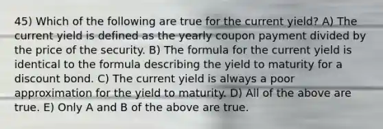 45) Which of the following are true for the current yield? A) The current yield is defined as the yearly coupon payment divided by the price of the security. B) The formula for the current yield is identical to the formula describing the yield to maturity for a discount bond. C) The current yield is always a poor approximation for the yield to maturity. D) All of the above are true. E) Only A and B of the above are true.