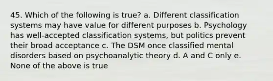 45. Which of the following is true? a. Different classification systems may have value for different purposes b. Psychology has well-accepted classification systems, but politics prevent their broad acceptance c. The DSM once classified mental disorders based on psychoanalytic theory d. A and C only e. None of the above is true