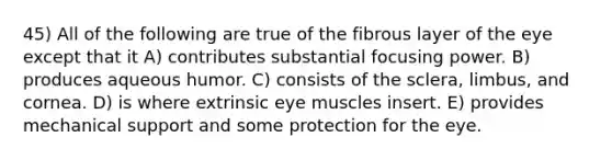 45) All of the following are true of the fibrous layer of the eye except that it A) contributes substantial focusing power. B) produces aqueous humor. C) consists of the sclera, limbus, and cornea. D) is where extrinsic eye muscles insert. E) provides mechanical support and some protection for the eye.