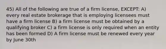 45) All of the following are true of a firm license, EXCEPT: A) every real estate brokerage that is employing licensees must have a firm license B) a firm license must be obtained by a qualifying broker C) a firm license is only required when an entity has been formed D) A firm license must be renewed every year by June 30th