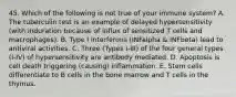 45. Which of the following is not true of your immune system? A. The tuberculin test is an example of delayed hypersensitivity (with induration because of influx of sensitized T cells and macrophages). B. Type I interferons (INFalpha & INFbeta) lead to antiviral activities. C. Three (Types I-III) of the four general types (I-IV) of hypersensitivity are antibody mediated. D. Apoptosis is cell death triggering (causing) inflammation. E. Stem cells differentiate to B cells in the bone marrow and T cells in the thymus.