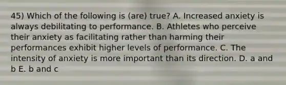 45) Which of the following is (are) true? A. Increased anxiety is always debilitating to performance. B. Athletes who perceive their anxiety as facilitating rather than harming their performances exhibit higher levels of performance. C. The intensity of anxiety is more important than its direction. D. a and b E. b and c