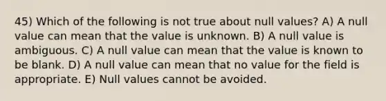 45) Which of the following is not true about null values? A) A null value can mean that the value is unknown. B) A null value is ambiguous. C) A null value can mean that the value is known to be blank. D) A null value can mean that no value for the field is appropriate. E) Null values cannot be avoided.