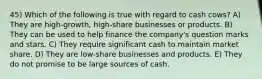 45) Which of the following is true with regard to cash cows? A) They are high-growth, high-share businesses or products. B) They can be used to help finance the company's question marks and stars. C) They require significant cash to maintain market share. D) They are low-share businesses and products. E) They do not promise to be large sources of cash.