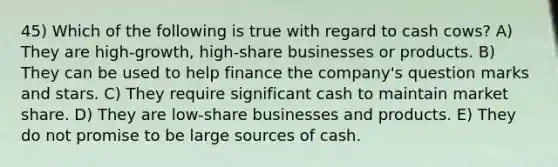 45) Which of the following is true with regard to cash cows? A) They are high-growth, high-share businesses or products. B) They can be used to help finance the company's question marks and stars. C) They require significant cash to maintain market share. D) They are low-share businesses and products. E) They do not promise to be large sources of cash.